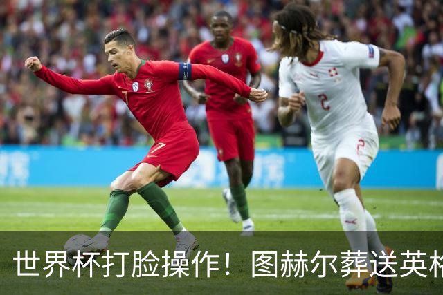 世界杯打脸操作！图赫尔葬送英格兰决赛！弃用封神王牌太离谱