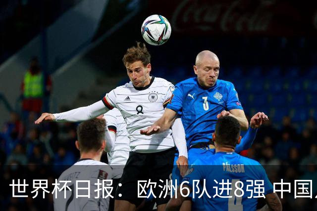 世界杯日报：欧洲6队进8强 中国足协辟谣“拒佛得角友谊赛邀请”