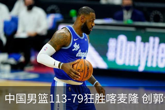 中国男篮113-79狂胜喀麦隆 创郭士强时代新高，球员评分：8人惊艳，4人达标