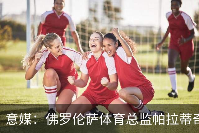 意媒：佛罗伦萨体育总监帕拉蒂奇有意签下米雷蒂
