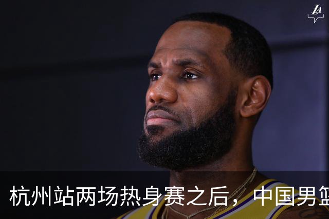 杭州站两场热身赛之后，中国男篮对阵日本12人名单呼之欲出