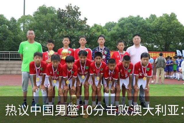 热议中国男篮10分击败澳大利亚：王俊杰崔永熙领衔锋线爆发引盛赞