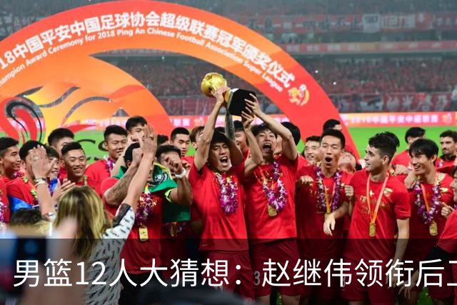 男篮12人大猜想：赵继伟领衔后卫线，杨瀚森没悬念，李弘权扮奇兵