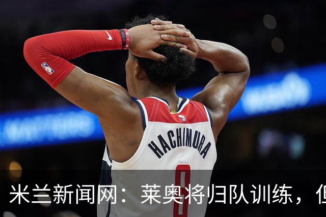 米兰新闻网：莱奥将归队训练，但米兰仍为其寻下家